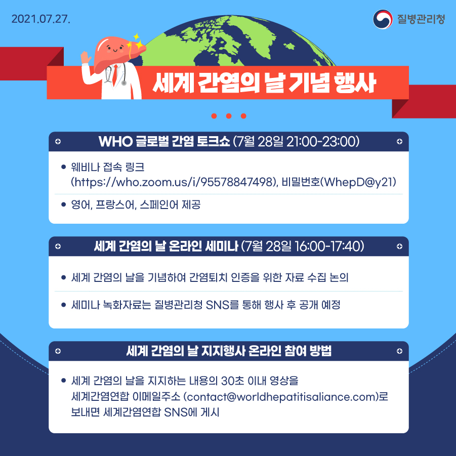 질병관리청 7월 27일, 세계 간염의 날 기념 행사, WHO 글로벌 간염 토크쇼(7월 28일 21:00-23:00), 웨비나 접속 크(http://who.zoom.us/i/95578847498), 비밀번호(WhepD@y21), 영어, 프랑스어, 스페인어 제공, 세계 간염의 날 온라인 세미나(7월 28일 16:00-17:40) 세계 간염의 날을 기념하여 간염퇴치 인증을 위한 자료 수집 논의, 세미나 녹화자료는 질병관리청 SNS를 통해 행사 후 공개 예정, 세계 간염의 날 지지행사 온라인 참여 방법, 세계 간염의 날을 지지하는 내용의 30초 이내 영상을 세계간염연합, 이메일주소(contact@worldhepatitisaliance.com)로 보내면 세계간염연합 SNS에 게시